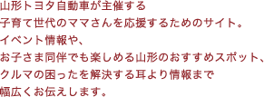 山形トヨタ自動車が主催する子育て世代のママさんを応援するためのサイト。イベント情報や、お子さま同伴でも楽しめる山形のおすすめスポット、クルマの困ったを解決する耳より情報まで幅広くお伝えします。